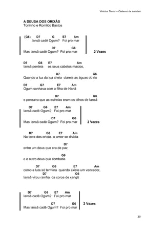 Vinicius Terror – Caderno de sambas



A DEUSA DOS ORIXÁS
Toninho e Romildo Bastos


    (G6)     D7                  G          E7        Am
           Iansã cadê Ogum? Foi pro mar

                             D7                      G6
Mas Iansã cadê Ogum? Foi pro mar                                    2 Vezes


D7            G6            E7                            Am
Iansã penteia           os seus cabelos macios,

                                     D7                             G6
Quando a luz da lua cheia clareia as águas do rio

D7                G7                  E7             Am
Ogum sonhava com a filha de Nanã

                                     D7                             G6
e pensava que as estrelas eram os olhos de Iansã

      D7           G6             E7            Am
Iansã cadê Ogum? Foi pro mar

                             D7                      G6
Mas Iansã cadê Ogum? Foi pro mar                                 2 Vezes


      D7                G6             E7            Am
Na terra dos orixás o amor se dividia

                                            D7
entre um deus que era de paz

                                           G6
e o outro deus que combatia

             D7                  G6                  E7              Am
como a luta só termina quando existe um vencedor,
                   D7                                 G6
Iansã virou rainha da coroa de xangô



      D7               G6         E7         Am
Iansã cadê Ogum? Foi pro mar

                             D7                      G6        2 Vexes
Mas iansã cadê Ogum? Foi pro mar

                                                                                                           39 
 
 