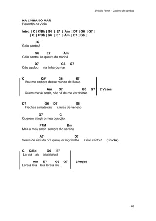 Vinicius Terror – Caderno de sambas



NA LINHA DO MAR
Paulinho da Viola

Intro: | C | C/Bb | G6 | E7 | Am | D7 | G6 | G7 |
      | C | C/Bb | G6 | E7 | Am | D7 | G6 |

         D7
Galo cantou!

        G6      E7         Am
Galo cantou às quatro da manhã

        D7                   G6   G7
Céu azulou      na linha do mar


C            C#º        G6          E7
    Vou me embora desse mundo de ilusão

                 Am        D7             G6     G7     2 Vezes
    Quem me vê sorrir, não há de me ver chorar


D7             G6 D7              G6
 Flechas sorrateiras cheias de veneno

           G7            C
Querem atingir o meu coração

           F7M              Bm
Mas o meu amor sempre tão sereno

           A7                       D7
Serve de escudo pra qualquer ingratidão     Galo cantou!      ( Início )


C C/Bb             G6      E7
Laraiá laia     laiálaiáraiá

        Am    D7        G6 G7          2 Vezes
Laraiá laia laia laraiá laia...




                                                                                    40 
 
 