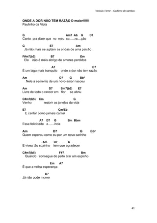 Vinicius Terror – Caderno de sambas



ONDE A DOR NÃO TEM RAZÃO D maior!!!!!!
Paulinho da Viola


G                                       Am7 Ab         G    D7
Canto pra dizer que no meu co......ra....ção

G                       E7                        Am
    Já não mais se agitam as ondas de uma paixão

F#m7(b5)                 B7                        Em
    Ele   não é mais abrigo de amores perdidos

                         A7                                  D7
É um lago mais tranquilo           onde a dor não tem razão

Am                                D7      G        Bbº
     Nele a semente de um novo amor nasceu

Am                      D7         Bm7(b5)        E7
Livre de todo o rancor em flor             se abriu

C#m7(b5)      Cm                              G
Venho              reabrir as janelas da vida

E7                                Cm/Eb
    E cantar como jamais cantei

              A7    D7       G            Bm Bbm
Essa felicidade a.......inda

Am                D7                G                       Bb°
Quem esperou como eu por um novo carinho

                Am           D7           G
E viveu tão sozinho          tem que agradecer

C#m7(b5)                          F#7                  Bm
    Quando consegue do peito tirar um espinho

                        Em        A7
É que a velha esperança

                   D7
Já não pode morrer




                                                                                                 41 
 
 