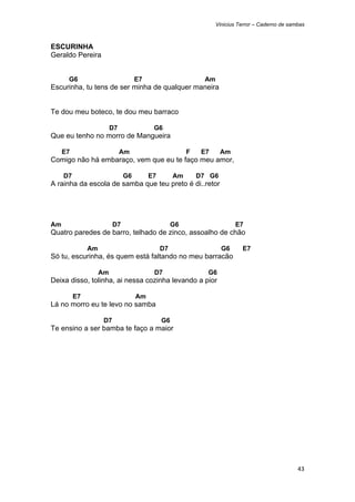 Vinicius Terror – Caderno de sambas



ESCURINHA
Geraldo Pereira


      G6                            E7                       Am
Escurinha, tu tens de ser minha de qualquer maneira


Te dou meu boteco, te dou meu barraco

                         D7               G6
Que eu tenho no morro de Mangueira

     E7                       Am                        F    E7     Am
Comigo não há embaraço, vem que eu te faço meu amor,

     D7                        G6        E7        Am       D7 G6
A rainha da escola de samba que teu preto é di..retor




Am                        D7                       G6                    E7
Quatro paredes de barro, telhado de zinco, assoalho de chão

               Am                             D7                    G6      E7
Só tu, escurinha, és quem está faltando no meu barracão

                    Am                    D7                  G6
Deixa disso, tolinha, ai nessa cozinha levando a pior

          E7                        Am
Lá no morro eu te levo no samba

                     D7                       G6
Te ensino a ser bamba te faço a maior




                                                                                                  43 
 
 