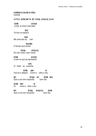 Vinicius Terror – Caderno de sambas



CORRA E OLHE O CÉU
Cartola

INTRO: G7M G#° D B7 E7(9) A7(b13) D A7

    D7M                 A7/C#
    Linda te sinto mais bela

             D/C
Te fico na espera

            G/B
Me sinto tão só, mal

            Gm/Bb
O tempo que passa

       E7(9)      A7(b13)
Em dor maior, bem maior

D7M                A7/C#
Linda no que se apresenta

              D/C
O triste se ausenta

           G7M       G#°                D
Fez-se a alegria     Corra e    olhe o céu

B7                E7(9)     A7       D7M D/C
Que o sol vem trazendo           bom dia

G7M G#°            D
Ai, corra e olhe o céu

B7              E7(9)  A7(b13)     D7M
Que o sol vem trazendo         bom dia




                                                                               46 
 
 