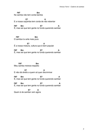 Vinicius Terror – Caderno de sambas



    F#7                   Bm
No samba não tem corda bamba

               E7                   A
E a nossa caçamba tem corda de não rebentar

F#7       Bm                   E7              A
É, mas sei que tem gente no fundo querendo sambar



    F#7                  Bm
O samba é a arte mais pura

                    E7              A
É a nossa mistura, cultura que é bem popular

F#7       Bm                   E7              A
É, mas sei que tem gente no fundo querendo sambar




      F#7                Bm
Meu samba merece respeito

               E7                   A
E não dá direito a quem só quer discriminar

F#7       Bm                   E7              A
É, mas sei que tem gente no fundo querendo sambar

F#7       Bm                   E7              A
É, mas sei que tem gente no fundo querendo sambar

                    E7    A
Quem é de sambar vem agora




                                                                                    2 
 
 
