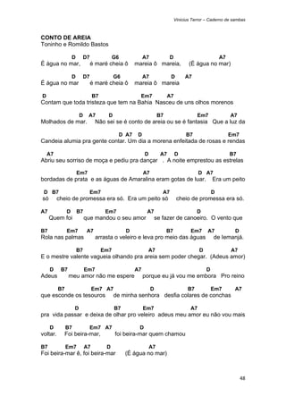 Vinicius Terror – Caderno de sambas



CONTO DE AREIA
Toninho e Romildo Bastos

                      D        D7              G6            A7              D                            A7
É água no mar,                      é maré cheia ô      mareia ô mareia,                (É água no mar)

                      D    D7                  G6            A7               D       A7
É água no mar                       é maré cheia ô      mareia ô mareia

    D                               B7                    Em7              A7
Contam que toda tristeza que tem na Bahia Nasceu de uns olhos morenos

                           D    A7         D                          B7                    Em7                A7
Molhados de mar.                     Não sei se é conto de areia ou se é fantasia Que a luz da

                                                D A7     D                             B7                      Em7
Candeia alumia pra gente contar. Um dia a morena enfeitada de rosas e rendas

        A7                                                   D          A7       D                             B7
Abriu seu sorriso de moça e pediu pra dançar . A noite emprestou as estrelas

                          Em7                                A7                               D A7
bordadas de prata e as águas de Amaralina eram gotas de luar.                                         Era um peito

    D B7                            Em7                                  A7                           D
    só       cheio de promessa era só. Era um peito só                            cheio de promessa era só.

A7                D       B7              Em7                 A7                            D
         Quem foi              que mandou o seu amor                  se fazer de canoeiro. O vento que

B7                Em7           A7                  D                      B7            Em7      A7            D
Rola nas palmas                      arrasta o veleiro e leva pro meio das águas                      de Iemanjá.

                          B7             Em7                   A7                             D                A7
E o mestre valente vagueia olhando pra areia sem poder chegar. (Adeus amor)

         D    B7               Em7                      A7                                        D
Adeus              meu amor não me espere                    porque eu já vou me embora Pro reino

             B7                     Em7 A7                        D                    B7             Em7       A7
que esconde os tesouros                        de minha senhora desfia colares de conchas

                       D                       B7            Em7                         A7
pra vida passar e deixa de olhar pro veleiro adeus meu amor eu não vou mais

         D        B7                Em7 A7               D
voltar.        Foi beira-mar,                  foi beira-mar quem chamou

B7                Em7          A7         D                      A7
Foi beira-mar ê, foi beira-mar                      (É água no mar)



                                                                                                                     48 
 
 