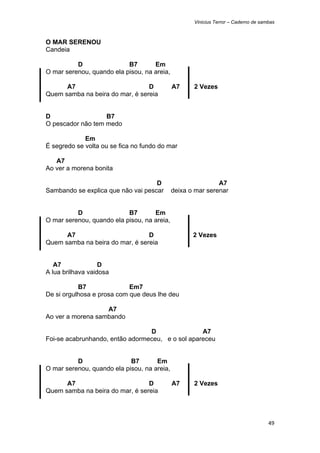 Vinicius Terror – Caderno de sambas



O MAR SERENOU
Candeia

          D                B7       Em
O mar serenou, quando ela pisou, na areia,

      A7                         D           A7     2 Vezes
Quem samba na beira do mar, é sereia


D                  B7
O pescador não tem medo

             Em
É segredo se volta ou se fica no fundo do mar

   A7
Ao ver a morena bonita

                                    D                        A7
Sambando se explica que não vai pescar       deixa o mar serenar


          D                B7       Em
O mar serenou, quando ela pisou, na areia,

      A7                         D                  2 Vezes
Quem samba na beira do mar, é sereia


   A7              D
A lua brilhava vaidosa

           B7               Em7
De si orgulhosa e prosa com que deus lhe deu

                   A7
Ao ver a morena sambando

                                 D                A7
Foi-se acabrunhando, então adormeceu, e o sol apareceu


          D                 B7       Em
O mar serenou, quando ela pisou, na areia,

      A7                         D           A7     2 Vezes
Quem samba na beira do mar, é sereia



                                                                                    49 
 
 
