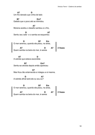 Vinicius Terror – Caderno de sambas



   A7              D
Um frio danado que vinha de lado

   B7                     Em7
Gelado que o povo até se intimidou

                     A7
Morena aceitou o desafio sambou e o frio,

             D                       A7
Sentiu seu calor e o samba se esquentou


          D                B7       Em
O mar serenou, quando ela pisou, na areia,

      A7                         D           A7   2 Vezes
Quem samba na beira do mar, é sereia


      A7                  D
A estrela que estava escondida

             B7                Em7
Sentiu-se atraída depois então apareceu

                     A7
Mas ficou tão enternecida e indagou a si mesma,

              D                   A7
A estrela afinal será ela ou sou eu?


          D                B7       Em
O mar serenou, quando ela pisou, na areia,

      A7                         D           A7   2 Vezes
Quem samba na beira do mar, é sereia




                                                                                  50 
 
 
