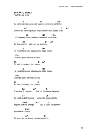 Vinicius Terror – Caderno de sambas



EU CANTO SAMBA
Paulinho da Viola


         D                 B7                 Em
Eu canto samba porque só assim eu me sinto contente

          A7                                      D           A7
Em vou ao samba porque longe dele eu não posso viver

                D                B7          Em
    Com ele eu tenho de fato uma velha intimidade

          A7                        D     A7
Se fico sozinho    ele vem me socorrer

          D                   B7
Há muito tempo eu escuto esse papo furado

  Em
Dizendo que o samba acabou

A7                          D A7
Só se foi quando o dia clareou

          D                   B7
Há muito tempo eu escuto esse papo furado

  Em
Dizendo que o samba acabou

A7                          D
Só se foi quando o dia clareou

       Em         A7             D
O samba é alegria    falando de coisas da gente

        D7                          G6
Se você anda tristonho     no samba fica contente

         Gm6              A7            D
Segura o choro criança         vou te fazer um carinho

            Em7
levando um samba

             A7                 D
De leve nas cordas do meu cavaquinho...



                                                                                    52 
 
 