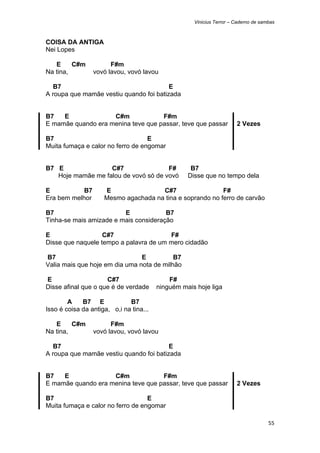 Vinicius Terror – Caderno de sambas



COISA DA ANTIGA
Nei Lopes

   E     C#m           F#m
Na tina,         vovó lavou, vovó lavou

   B7                                    E
A roupa que mamãe vestiu quando foi batizada


B7   E              C#m             F#m
E mamãe quando era menina teve que passar, teve que passar             2 Vezes

B7                                 E
Muita fumaça e calor no ferro de engomar


B7 E               C#7                F#            B7
   Hoje mamãe me falou de vovó só de vovó          Disse que no tempo dela

E           B7       E                C#7                  F#
Era bem melhor       Mesmo agachada na tina e soprando no ferro de carvão

B7                       E             B7
Tinha-se mais amizade e mais consideração

E                  C#7                  F#
Disse que naquele tempo a palavra de um mero cidadão

B7                              E          B7
Valia mais que hoje em dia uma nota de milhão

E                    C#7                     F#
Disse afinal que o que é de verdade      ninguém mais hoje liga

        A    B7 E             B7
Isso é coisa da antiga, o,i na tina...

   E     C#m           F#m
Na tina,         vovó lavou, vovó lavou

   B7                                    E
A roupa que mamãe vestiu quando foi batizada


B7   E              C#m             F#m
E mamãe quando era menina teve que passar, teve que passar             2 Vezes

B7                                 E
Muita fumaça e calor no ferro de engomar

                                                                                     55 
 
 