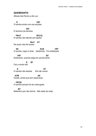 Vinicius Terror – Caderno de sambas



QUEBRANTO
Alfredo Del Penho e Zé Luiz


   E                    C#7
O samba ainda vive nas escolas

               F#7
E terreiros de bambas

  F#m7                 B7(13)
O samba não atende aos apelos

                 Bm7       E7
De quem não lhe quiser

  A6                        Am6              C#7
O samba, negro e forte, destemido Foi enfeitiçado

   F#7                            B7
Quebranto, quando pega em pai-de-santo

              E    B7
Faz a corda roer

   E                              E7
O samba não desiste      Ele não cansa

  A7M                      A6
Insiste, ainda que sem esperança

  F#7(9)
O samba sempre foi da madrugada

    B7
Malandro que não dorme Não sabe de nada




                                                                                57 
 
 