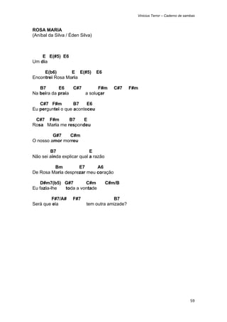 Vinicius Terror – Caderno de sambas



ROSA MARIA
(Aníbal da Silva / Éden Silva)



    E E(#5) E6
Um dia

     E(b6)       E E(#5)         E6
Encontrei Rosa Maria

   B7       E6    C#7       F#m          C#7    F#m
Na beira da praia     a soluçar

   C#7 F#m         B7    E6
Eu perguntei o que aconteceu

 C#7 F#m       B7    E
Rosa Maria me respondeu

         G#7   C#m
O nosso amor morreu

        B7                  E
Não sei ainda explicar qual a razão

         Bm         E7      A6
De Rosa Maria desprezar meu coração

    D#m7(b5) G#7      C#m             C#m/B
Eu fazia-lhe toda a vontade

        F#7/A#      F#7                 B7
Será que ela               tem outra amizade?




                                                                                  59 
 
 