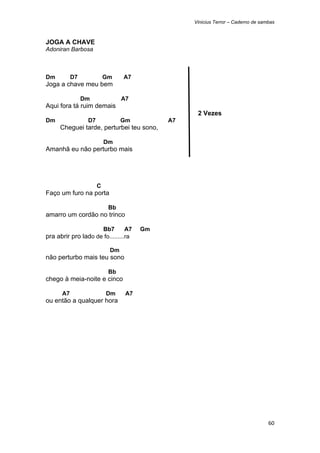 Vinicius Terror – Caderno de sambas



JOGA A CHAVE
Adoniran Barbosa



Dm         D7             Gm    A7
Joga a chave meu bem

                Dm              A7
Aqui fora tá ruim demais
                                                 2 Vezes
Dm               D7             Gm         A7
      Cheguei tarde, perturbei teu sono,

                          Dm
Amanhã eu não perturbo mais




                      C
Faço um furo na porta

                           Bb
amarro um cordão no trinco

                          Bb7   A7    Gm
pra abrir pro lado de fo.........ra

                           Dm
não perturbo mais teu sono

                           Bb
chego à meia-noite e cinco

      A7                  Dm     A7
ou então a qualquer hora




                                                                                60 
 
 