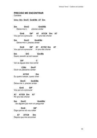 Vinicius Terror – Caderno de sambas



PRECISO ME ENCONTRAR
Candeia

Intro: Dm Dm/C Gm6/Bb A7 Dm


Dm       Dm/C                Gm6/Bb
  Deixe-me ir,       preciso andar

      Gm6         G#°      A7 A7/C# Dm          A7
Vou por aí a procurar      rir pra não chorar

Dm       Dm/C          Gm6/Bb
  Deixe-me ir, preciso andar

      Gm6         G#°     A7 A7/C# Dm           A7
Vou por aí a procurar     rir pra não chorar

Dm            D/C          Gm/Bb
Quero assistir ao sol nascer

       D/F               C
Ver as águas dos rios correr

         C/Bb      Dm/F
Ouvir os pássaros cantar

          A7/C#         Dm
Eu quero nascer, quero viver

       Dm/C         Gm6/Bb
Deixe-me ir, preciso andar

     Gm6         G#°
Vou por aí a procurar

A7 A7/C# Dm          A7
Rir pra não chorar

Dm     Dm/C              Gm6/Bb
 Se alguém por mim vir perguntar

       Gm6           G#°
Diga que eu só vou voltar

   A7     A7/C#    Dm
Depois que me encontrar




                                                                                     61 
 
 