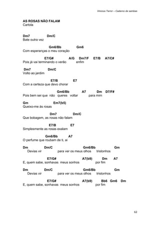 Vinicius Terror – Caderno de sambas



AS ROSAS NÃO FALAM
Cartola


Dm7               Dm/C
Bate outra vez

               Gm6/Bb                Gm6
Com esperanças o meu coração

                E7/G#          A/G Dm7/F        E7/B     A7/C#
Pois já vai terminando o verão    enfim

Dm7               Dm/C
Volto ao jardim

                  E7/B              E7
Com a certeza que devo chorar

                     Gm6/Bb              A7        Dm     D7/F#
Pois bem sei que não queres voltar            para mim

Gm                 Em7(b5)
Queixo-me às rosas

                Dm7             Dm/C
Que bobagem, as rosas não falam

                E7/B         E7
Simplesmente as rosas exalam

              Gm6/Bb           A7
O perfume que roubam de ti, ai

Dm           Dm/C                         Gm6/Bb                 Gm
  Devias vir             para ver os meus olhos  tristonhos

               E7/G#               A7(b9)              Dm        A7
E, quem sabe, sonhavas meus sonhos                por fim

Dm           Dm/C                         Gm6/Bb                 Gm
  Devias vir             para ver os meus olhos  tristonhos

               E7/G#               A7(b9)             Bb6 Gm6          Dm
E, quem sabe, sonhavas meus sonhos                por fim




                                                                                   62 
 
 