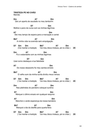 Vinicius Terror – Caderno de sambas



TRISTEZA PE NO CHÃO
Mamão

Dm                    A7              Dm
 Dei um aperto de saudade no meu tamborim

                   D7                 Gm
Molhei o pano da cuíca com as minhas lágrimas

A7                                    Dm
 Dei meu tempo de espera para a marcação e cantei

Bb7                    A7              Dm
   A minha vida na avenida sem empolgação

D7      Gm      Dm                Bb7                A7          Dm
        (Vai manter a tradição    Vai meu bloco tristeza, pé no chão )      2X

Dm           A7                 Dm
  Fiz o estandarte com as minhas lágrimas

              D7               Gm
Usei como destaque a tua falsidade

A7                                        Dm
       Do nosso desacerto fiz meu samba enredo

Bb7                          A7                Dm
        O velho som da minha surda dividiu meus versos

D7      Gm      Dm                Bb7                A7          Dm
       ( Vai manter a tradição    Vai meu bloco tristeza, pé no chão )      2X

Dm                     A7                 Dm
  Nas platinelas do pandeiro coloquei surdina

    D7                                     Gm
     Marquei o último ensaio em qualquer esquina

    A7                                     Dm
     Manchei o verde esperança da nossa bandeira

    Bb7                   A7               Dm
      Marquei o dia do desfile para quarta-feira

D7      Gm      Dm                Bb7                A7          Dm
       ( Vai manter a tradição    Vai meu bloco tristeza, pé no chão )      2X




                                                                                      63 
 
 