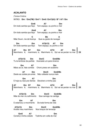 Vinicius Terror – Caderno de sambas



ACALANTO
(Teresa Cristina
INTRO: Dm / Dm(7M) / Dm7 / Dm6 / Em7(b5) / B° / A7 / Dm

                  Gm6        A7               Dm
Em todo samba que faço Tem espaço, eu ponho o mar

                   Gm6       A7               Dm
Em todo samba que faço Tem espaço, eu ponho o mar

                   C                  Bb            A
Mãe Oxum, me dá licença        Que eu gosto de navegar

  Dm               Gm             A7(b13)     A7     Dm
Em todo samba que faço        Tem espaço, eu ponho o mar

A7         Dm D7        Gm            A7/4        A7           Dm
Marinheiro ê, marinheiro á, Marinheiro ê, Sol vai se perder no mar                  2X


      A7(b13)      Dm          Dm/C          Gm6/Bb
Tu te lembras da partida     Acenaste um pano branco

       Gm           A7                        Dm
Mãos ao ar, fala contida     Choro preso em acalanto

          A7         Dm             Dm/C        Gm6/Bb
Deste as costas pra areia     Não voltaste nunca mais

          Gm         A7                       Dm
E hoje eu rezo pra Sereia     Devolver a minha paz

A7         Dm D7        Gm            A7/4        A7           Dm
Marinheiro ê, marinheiro á, Marinheiro ê, Sol vai se perder no mar                  2X


     A7(b13)        Dm              Dm/C       Gm6/Bb
Mãe do mar viu sofrimento      Que carrego na cantiga

      Gm          A7                           Dm
E estancou o movimento        De toda forma de vida

 A7(b13)         Dm               Dm/C        Gm6/Bb
Avistei meu marinheiro      Nos braços de Iemanjá

     Gm6          A7                            Dm
Construí minha cidade       Todinha em volta do mar



                                                                                      64 
 
 