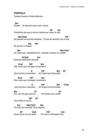 Vinicius Terror – Caderno de sambas



PORTELA
Tersea Cristina e Pedro Miranda


 Bm
Portela Já disseram que o tem manto

                                       B7       Em
Pintadinho de azul e branco Lembra as cores do céu

    C#m7(b5)                                         F#7
Se passas na avenida decidida Trocas de sambar com a vida

                 Bm       F#7
És de tirar o chapéu

   Bm                                           F#m7(b5)
As cores que escolheste com vaidade e exibes na cidade

        B7(b9)        Em
Sempre chamando atenção

    Em6         F#7         Bm
São cores que carregas na bandeira

                  C                   F#7            Bm        B7
Que ilumina a cachoeira            da Virgem da Conceição

    Em6         F#7          Bm
São cores que carregas na bandeira

                      C               F#7            Bm        C7(9)
    que ilumina a cachoeira        da Virgem da Conceição

Bm                    A7                                  G7
Cai, véu de água pelo ar             Ai Portela o teu cantar

                  F#7         B7
Faz brilhar a tua luz

   Em          C#m7(b5)     Bm
Por isso vou levando com respeito

      B7          Em6                      F#7            Bm
Duas cores no meu peito              Por amor a Oswaldo Cruz




                                                                                         65 
 
 