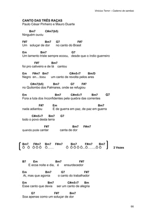 Vinicius Terror – Caderno de sambas



CANTO DAS TRÊS RAÇAS
Paulo César Pinheiro e Mauro Duarte

        Bm7          C#m7(b5)
Ninguém ouviu

F#7                  Bm7      G7                  F#7
Um soluçar de dor             no canto do Brasil

Em               Bm7                       G7
Um lamento triste sempre ecoou, desde que o índio guerreiro

           F#7             Bm7
foi pro cativeiro e de lá       cantou

Em        F#m7 Bm7                        C#m5-/7         Bm/D
Negro en....toou         um canto de revolta pelos ares

        C#m7(b5)           Bm7            G7        F#7
no Quilombo dos Palmares, onde se refugiou

Em                           Bm7          C#m5-/7              Bm7         G7
Fora a luta dos Inconfidentes pela quebra das correntes

               F#7         Em                                        Bm7
nada adiantou              E de guerra em paz, de paz em guerra

         C#m5-/7       Bm7         G7
todo o povo desta terra

               F#7                          Bm7         F#m7
quando pode cantar                 canta de dor



Bm7       F#m7       Bm7     F#m7         Bm7            F#m7        Bm7
Ô Ô ÔÔÔ              Ô……                Ô Ô Ô Ô Ô...Ô……..Ô Ô                    2 Vezes



B7        Em                 Bm7                   F#7
       E ecoa noite e dia, é         ensurdecedor

Em                   Bm7           G7                   F#7
    Ai, mas que agonia           o canto do trabalhador

Em                     Bm7               C#m5-/7         Bm
Esse canto que devia          ser um canto de alegria

         G7                  F#7          Bm7
Soa apenas como um soluçar de dor


                                                                                                66 
 
 