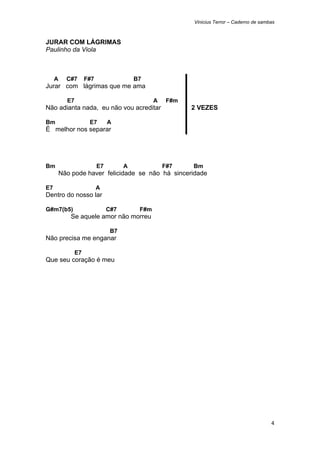 Vinicius Terror – Caderno de sambas



JURAR COM LÁGRIMAS
Paulinho da Viola



     A     C#7       F#7                  B7
Jurar com lágrimas que me ama

           E7                                    A    F#m
Não adianta nada, eu não vou acreditar                      2 VEZES

Bm                    E7        A
É melhor nos separar




Bm                         E7         A              F#7    Bm
         Não pode haver felicidade se não há sinceridade

E7                         A
Dentro do nosso lar

G#m7(b5)                        C#7        F#m
            Se aquele amor não morreu

                                 B7
Não precisa me enganar

                E7
Que seu coração é meu




                                                                                             4 
 
 