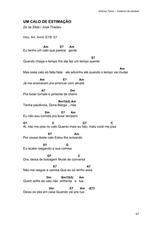 Vinicius Terror – Caderno de sambas



UM CALO DE ESTIMAÇÃO
Zé da Zilda / José Thadeu


Intro: Am Am/C E7/B E7


             Am             E7        Am
Eu tenho um calo que parece gente

                                                           E7
Quando chega o tempo frio ele faz um tempo quente

                                                                                  Am
Mas esse calo só falta falar ele adivinha até quando o tempo vai mudar

           Am                 E7                Am
Já me ensinaram pra arrancar com alicate

            A7                        Dm
Pra botar tomate e pimenta de cheiro

                            Bm7(b5) Am
Tenha paciência, Dona Marga....rida

                Dm           E7       Am
Eu não sou comida pra levar tempero

G7                     C                         G7                       C
Ai, não me pise no calo Quanto mais eu falo, mais você me pisa

                  E7                       Am
Por causa deste calo Estou lhe avisando

             D7                   G
Eu acabo rasgando a sua camisa

                  G7                        C
Ora, deixa de bobagem Mude de conversa

                       E7                             A7
Não me rasgue a camisa Que eu só tenho essa

                 Dm          Bm7(b5)        Am
Quem sofre de calo não enfrenta a lua

                  Dm                  E7        Am     (E7)
Deixa os pés em casa Quando vai pra rua




                                                                                                67 
 
 