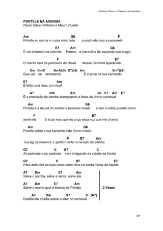 Vinicius Terror – Caderno de sambas



PORTELA NA AVENIDA
Paulo César Pinheiro e Mauro Duarte


Am                              G6                                F
Portela eu nunca vi coisa mais bela       quando ela pisa a passarela

                     E7         Am                       G6
E vai entrando na avenida     Parece a maravilha de aquarela que surgiu

                     F                                       E7
O manto azul da padroeira do Brasil       Nossa Senhora Aparecida

    Dm Dm/C           Bm7(b5) E7(b9) Am                         Bm7(b5)
Que vai     se   arrastando                E o povo na rua cantando

E7                     Am
É feito uma reza, um ritual

    A7           Dm          Am                 B7 E7 Am               E7
É a procissão do samba abençoando a festa do divino carnaval

   Am                                   G6
Portela é a deusa do samba o passado revela        e tem a velha guarda como

       F                                        E7
sentinela        E é por isso que eu ouço essa voz que me chama

   Am                                    G6
Portela sobre a tua bandeira este divino manto

                               F        E7        Am
Tua águia altaneira, Espírito Santo no templo do samba

G7                  C     G7                 C
As pastoras e os pastores vem chegando da cidade da favela

G7                   C            B7                        E7
Para defender as tuas cores como fiéis na santa missa da capela

A7      Dm             E7          Am
Salve o samba, salve a santa, salve ela

A7      Dm          E7           Am
Salve o manto azul e branco da Portela                  2 Vezes

      A7        Dm             G7           C (A7)
Desfilando triunfal sobre o altar do carnaval




                                                                                     69 
 
 