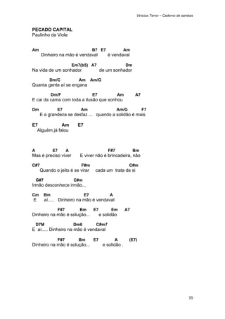 Vinicius Terror – Caderno de sambas



PECADO CAPITAL
Paulinho da Viola


Am                                     B7 E7                Am
        Dinheiro na mão é vendaval               é vendaval

                           Em7(b5) A7                         Dm
Na vida de um sonhador                       de um sonhador

            Dm/C             Am        Am/G
Quanta gente aí se engana

               Dm/F                    E7                Am        A7
E cai da cama com toda a ilusão que sonhou

Dm               E7           Am                       Am/G             F7
        E a grandeza se desfaz ... quando a solidão é mais

E7            Am             E7
  Alguém já falou



A              E7      A                         F#7               Bm
Mas é preciso viver           E viver não é brincadeira, não

C#7                           F#m                              C#m
        Quando o jeito é se virar       cada um trata de si

    G#7                    C#m
Irmão desconhece irmão...

Cm        Bm                      E7              A
    E     aí..... Dinheiro na mão é vendaval

                 F#7          Bm        E7         Em         A7
Dinheiro na mão é solução...                 e solidão

    D7M                    Dm6           C#m7
E aí..... Dinheiro na mão é vendaval

                 F#7         Bm         E7            A        (E7)
Dinheiro na mão é solução...                  e solidão .




                                                                                                    70 
 
 