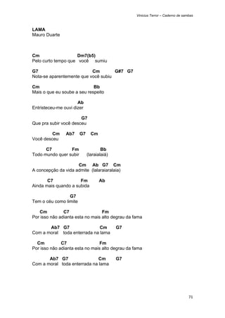 Vinicius Terror – Caderno de sambas



LAMA
Mauro Duarte



Cm                   Dm7(b5)
Pelo curto tempo que você sumiu

G7                         Cm        G#7 G7
Nota-se aparentemente que você subiu

Cm                           Bb
Mais o que eu soube a seu respeito

                      Ab
Entristeceu-me ouvi dizer

                       G7
Que pra subir você desceu

         Cm     Ab7     G7     Cm
Você desceu

      C7         Fm                  Bb
Todo mundo quer subir        (laraialaiá)

                     Cm Ab G7 Cm
A concepção da vida admite (lalaraiaralaia)

       C7             Fm            Ab
Ainda mais quando a subida

                 G7
Tem o céu como limite

   Cm          C7                 Fm
Por isso não adianta esta no mais alto degrau da fama

       Ab7 G7                 Cm            G7
Com a moral toda enterrada na lama

  Cm          C7                 Fm
Por isso não adianta esta no mais alto degrau da fama

       Ab7 G7                 Cm            G7
Com a moral toda enterrada na lama




                                                                                  71 
 
 