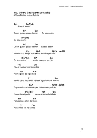 Vinicius Terror – Caderno de sambas



MEU MUNDO É HOJE (EU SOU ASSIM)
Wilson Batista e José Batista



Cm           Dm7(b5)
     Eu sou assim

         G7           Cm
Quem quiser gostar de mim       Eu sou assim

       Dm7(b5)
Eu sou assim

         G7           Cm
Quem quiser gostar de mim       Eu sou assim

            Fm        Bb7              Eb7M       Ab7M
Meu mundo é hoje não existe amanhã pra mim

        Dm7(b5)        G7               Cm
Eu sou assim,         assim morrerei um dia

   Fm                 Cm
Não levarei arrependimentos

      G7             Cm
Nem o peso da hipocrisia

              C7                          Fm
Tenho pena daqueles que se agacham até o chão

                Bb7                     Eb7M Ab7M
Enganando a si mesmo por dinheiro ou posição

            Dm7(b5)              G7         Cm
Nunca tomei parte         desse enorme batalhão

     Fm               Cm
Pois sei que além de flores

     G7            Cm
Nada mais vai no caixão




                                                                                  72 
 
 
