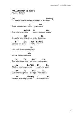 Vinicius Terror – Caderno de sambas



PARA UM AMOR NO RECIFE
Paulinho da Viola


Cm                                         Dm7(b5)
     A razão porque mando um sorriso e não corro

                      G7            Cm
É que andei levando a vida    quase morto

               Gm7(b5)       C7                Fm
Quero fechar a ferida,       quero estancar o sangue

                Bb7                   Eb
E sepultar bem longe o que restou da camisa

    G7         Cm        Ab7 Dm7(b5)
Colorida que cobria      minha dor

                      G7
Meu amor eu não me esqueço

                    Cm
Não se esqueça por favor

    C7          Fm         Bb7           Eb
Que voltarei depressa   tão logo a noite acabe

     Ab            Dm7(b5)       G7           Cm
Tão logo este tempo passe        para beijar você

    C7          Fm         Bb7           Eb
Que voltarei depressa   tão logo a noite acabe

     Ab            Dm7(b5)       G7           Cm
Tão logo este tempo passe        para beijar você




                                                                                    73 
 
 