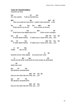 Vinicius Terror – Caderno de sambas



TUDO SE TRANSFORMOU
Paulinho da Viola

Cm                                   C7         Fm
Ah, meu samba          Tudo se transformou

Bb7                                  Eb                            Ab7      G7
     Nem as cordas do meu pinho podem mais amenizar                      a dor

Fm              G7              Cm        Fm         Bb7           Eb
     Onde havia a luz do sol                Uma nuvem se formou

C7                           Fm                 Ab7                          G7
     Onde havia uma alegria para mim                   Outra nuvem carregou

Cm        C7               Fm                                   Ab7 G7       Cm      G7
     A razão desta tristeza          É saber que o nosso amor pas.....sou

Cm        C7               Fm                                   Ab7 G7       Cm      G7
     A razão desta tristeza          É saber que o nosso amor pas.....sou


      C    A7          Dm
Violão          até um dia

                                G7                          C     G7
Quando houver mais alegria                Eu procuro por você

      C              Eb°         Dm                               D7
Cansei de derramar inutilmente em tuas cordas as desilusões

          G7
deste meu viver

Cm         C7              Fm
Ela declarou recentemente

                                  Ab7      G7    Cm G7
Que ao meu lado não tem mais pra.....zer

Cm         C7              Fm
Ela declarou recentemente

                                  Ab7      G7    Cm
Que ao meu lado não tem mais pra.....zer




                                                                                                74 
 
 
