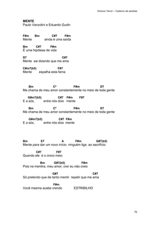 Vinicius Terror – Caderno de sambas



MENTE
Paulo Vanzolini e Eduardo Gudin


F#m        Bm            C#7          F#m
Mente                ainda é uma saída

Bm         C#7          F#m
É uma hipótese de vida

D7                                C#7
Mente sai dizendo que me ama

C#m7(b5)                       F#7
Mente       espalha esta fama



     Bm                   Cº                F#m               D7
Me chama de meu amor constantemente no meio de toda gente

     G#m7(b5)                  C#7    F#m     F#7
E a sós,         entre nós dois mente

     Bm                   Cº                F#m               D7
Me chama de meu amor constantemente no meio de toda gente

     G#m7(b5)                   C#7 F#m
E a sós,         entre nós dois mente




Bm              E7                A         F#m          G#7(b5)
Mente para dar um novo início ninguém liga ao sacrifício

           C#7              F#7
Quando ele é o único meio

                Bm         G#7(b5)                F#m
Pois na mentira, meu amor, crer eu não creio

                          G#7                           C#7
Só pretendo que de tanto mentir repetir que me ama

                          F#m
Você mesma acabe crendo                     ESTRIBILHO




                                                                                          75 
 
 