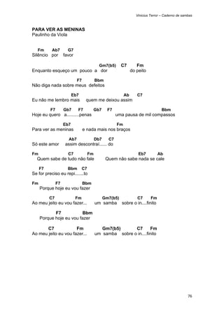 Vinicius Terror – Caderno de sambas



PARA VER AS MENINAS
Paulinho da Viola


    Fm     Ab7        G7
Silêncio por        favor

                                             Gm7(b5)       C7        Fm
Enquanto esqueço um pouco a dor                                   do peito

                            F7             Bbm
Não diga nada sobre meus defeitos

                          Eb7                                Ab      C7
Eu não me lembro mais             quem me deixou assim

          F7        Gb7     F7             Gb7     F7                                Bbm
Hoje eu quero a..........penas                          uma pausa de mil compassos

                    Eb7                                 Fm
Para ver as meninas              e nada mais nos braços

                      Ab7                  Db7     C7
Só este amor         assim descontraí...... do

Fm                    C7              Fm                              Eb7          Ab
    Quem sabe de tudo não fale                    Quem não sabe nada se cale

     F7               Bbm        C7
Se for preciso eu repi.......to

Fm             F7                Bbm
     Porque hoje eu vou fazer

          C7                Fm                   Gm7(b5)             C7       Fm
Ao meu jeito eu vou fazer...               um samba        sobre o in....finito

            F7           Bbm
     Porque hoje eu vou fazer

       C7             Fm                      Gm7(b5)      C7        Fm
Ao meu jeito eu vou fazer...               um samba sobre o in....finito




                                                                                                     76 
 
 