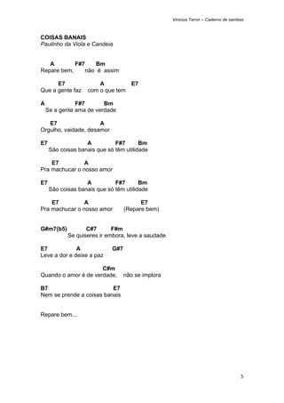 Vinicius Terror – Caderno de sambas



COISAS BANAIS
Paulinho da Viola e Candeia


   A        F#7    Bm
Repare bem,     não é assim

      E7               A         E7
Que a gente faz    com o que tem

A              F#7       Bm
    Se a gente ama de verdade

   E7                 A
Orgulho, vaidade, desamor

E7                 A          F#7       Bm
     São coisas banais que só têm utilidade

    E7          A
Pra machucar o nosso amor

E7                 A          F#7       Bm
     São coisas banais que só têm utilidade

    E7          A                        E7
Pra machucar o nosso amor          (Repare bem)


G#m7(b5)           C#7       F#m
            Se quiseres ir embora, leve a saudade

E7            A              G#7
Leve a dor e deixe a paz

                      C#m
Quando o amor é de verdade,        não se implora

B7                        E7
Nem se prende a coisas banais


Repare bem...




                                                                                     5 
 
 