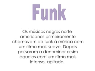 Funk Os músicos negros norte-americanos primeiramente chamavam de funk à música com um ritmo mais suave. Depois passaram a denominar assim aquelas com um ritmo mais intenso, agitado.  