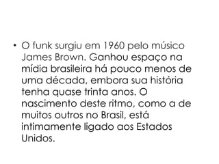 O funk surgiu em 1960 pelo músico James Brown. G anhou espaço na mídia brasileira há pouco menos de uma década, embora sua história tenha quase trinta anos. O nascimento deste ritmo, como a de muitos outros no Brasil, está intimamente ligado aos Estados Unidos. 