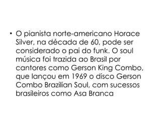 O pianista norte-americano Horace Silver, na década de 60, pode ser considerado o pai do funk. O soul música foi trazida ao Brasil por cantores como Gerson King Combo, que lançou em 1969 o disco Gerson Combo Brazilian Soul, com sucessos brasileiros como Asa Branca 
