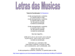 Letras das Musicas Teste da Coordena ç ão   Os Hawaianos A mão acompanhando o ombrinho e o pezinho bate no chão A mão acompanhando o ombrinho e o pezinho bate no chão, S ó  não pode se embolar no teste da coordena ç ão. A mão acompanhando o ombrinho e o p é zinho bate no chão S ó  não pode se embolar no teste da coordena ç ão Que isso neguinho... então pra l á , pra c á , pra c á  pra l á , pra c á  pra pra c á  pra l á  pra c á ...pra c á , pra l á , pra c á , pra l á ... no teste da coordena ç ão Você bate o p é , você bate a mão Você mexe o ombrinho, vai quicar no chão vem no tamborzinho, vem nu tamborzão...(2x) entaum vaiu vaiu vaiu... A mão acompanha o ombrinho, ombrinho, e o pezinho bate no chão.  http://www.vagalume.com.br/os-hawaianos/teste-da-coordenacao.html#ixzz1PvdXGhZ4 