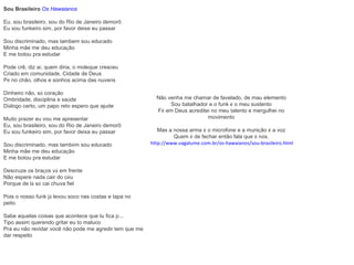 Sou Brasileiro   Os Hawaianos Eu, sou brasileiro, sou do Rio de Janeiro demorô Eu sou funkeiro sim, por favor deixe eu passar Sou discriminado, mas tambem sou educado Minha mãe me deu educa ç ão E me botou pra estudar Pode crê, diz a í , quem diria, o moleque cresceu Criado em comunidade, Cidade de Deus P é  no chão, olhos e sonhos acima das nuvens Dinheiro não, s ó  cora ç ão Ombridade, disciplina e sa ú de Di á logo certo, um papo reto espero que ajude Muito prazer eu vou me apresentar Eu, sou brasileiro, sou do Rio de Janeiro demorô Eu sou funkeiro sim, por favor deixa eu passar Sou discriminado, mas tamb é m sou educado Minha mãe me deu educa ç ão E me botou pra estudar Descruze os bra ç os v á  em frente Não espere nada cair do c é u Porque de l á  s ó  cai chuva fiel Pois o nosso funk j á  levou soco nas costas e tapa no peito Sabe aquelas coisas que acontece que tu fica p... Tipo assim querendo gritar eu to maluco Pra eu não revidar você não pode me agredir tem que me dar respeito Não venha me chamar de favelado, de mau elemento Sou batalhador e o funk  é  o meu sustento F é  em Deus acreditei no meu talento e mergulhei no movimento Mas a nossa arma  é  o microfone e a muni ç ão  é  a voz Quem  é  de fechar então fala que  é  n ó s. http://www.vagalume.com.br/os-hawaianos/sou-brasileiro.html 