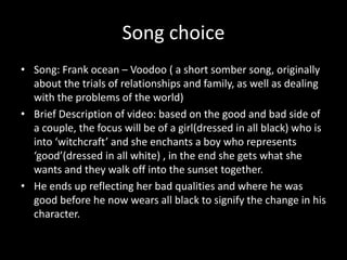 Song choice
• Song: Frank ocean – Voodoo ( a short somber song, originally
about the trials of relationships and family, as well as dealing
with the problems of the world)
• Brief Description of video: based on the good and bad side of
a couple, the focus will be of a girl(dressed in all black) who is
into ‘witchcraft’ and she enchants a boy who represents
‘good’(dressed in all white) , in the end she gets what she
wants and they walk off into the sunset together.
• He ends up reflecting her bad qualities and where he was
good before he now wears all black to signify the change in his
character.
 