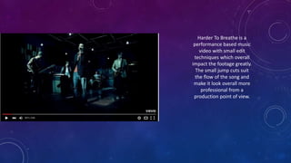 Harder To Breathe is a
performance based music
video with small edit
techniques which overall
impact the footage greatly.
The small jump cuts suit
the flow of the song and
make it look overall more
professional from a
production point of view.
 