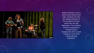 Molly's Chambers is also a
performance based music
video. However this time
the editing is focused on
the transitions of shots,
rather than the clips
themselves. This transition
theme is supported by
multiple colored
backgrounds which overall
making it a much more
visually pleasing
production.
 