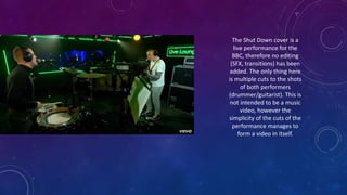 The Shut Down cover is a
live performance for the
BBC, therefore no editing
(SFX, transitions) has been
added. The only thing here
is multiple cuts to the shots
of both performers
(drummer/guitarist). This is
not intended to be a music
video, however the
simplicity of the cuts of the
performance manages to
form a video in itself.
 