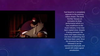 Feel Good Inc is completely
separate to the previous
videos shown. The band
'Gorillaz' focuses on
animation to show
performance which is a
new installment to the
music industry. It has now
been copied since. Despite
it being animated, the
same shot types (close up,
mid shot, establishing shot
etc) have been used. Since
the structure has been
followed it can be
represented physically and
would still create a good
preoduction.
 
