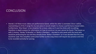 CONCLUSION
• Overall, 3 of these music videos are performance based, whilst the other is animated. Since I will be
representing on of the 4 songs for my own piece it would simpler to choose a performance based video.
Furthermore, 'Shut Down' is too simplistic for a music video as it's just live shots with no editing,
therefore in depth analysis for information on how to construct my own cannot be found. That leaves us
with 2 choices, 'Harder To Breathe' or 'Molly's Chambers'. I decided to also speak with the band who
would be performing for me and they already knew 'Molly's Chambers' so it was decided that this song
would be used. This simplifies contruction further as this song choice will require less practice and time
to be recorded correctly for syncing
 