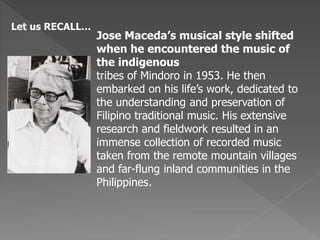Let us RECALL…
Jose Maceda’s musical style shifted
when he encountered the music of
the indigenous
tribes of Mindoro in 1953. He then
embarked on his life’s work, dedicated to
the understanding and preservation of
Filipino traditional music. His extensive
research and fieldwork resulted in an
immense collection of recorded music
taken from the remote mountain villages
and far-flung inland communities in the
Philippines.
 