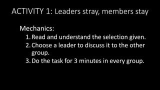 ACTIVITY 1: Leaders stray, members stay
Mechanics:
1.Read and understand the selection given.
2.Choose a leader to discuss it to the other
group.
3.Do the task for 3 minutes in every group.
 
