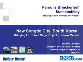 1
Parsons Brinckerhoff
Sustainability
Helping Clients Address Their Needs
New Songdo City, South Korea:
Bringing LEED to a Mega Project in a New Market
Suzanne Johnson
Director of Sustainability - Federal
Northern Virginia Chapter, CSI
20130508
 