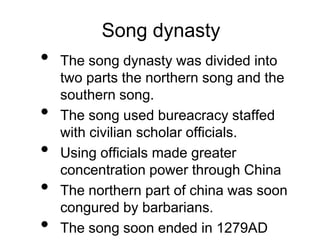 Song dynasty
• The song dynasty was divided into
two parts the northern song and the
southern song.
• The song used bureacracy staffed
with civilian scholar officials.
• Using officials made greater
concentration power through China
• The northern part of china was soon
congured by barbarians.
• The song soon ended in 1279AD
 