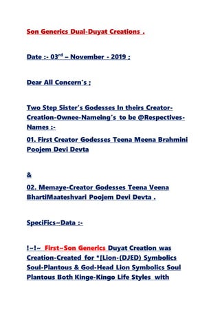 Son Generics Dual-Duyat Creations .
Date :- 03rd
– November - 2019 ;
Dear All Concern’s ;
Two Step Sister’s Godesses In theirs Creator-
Creation-Ownee-Nameing’s to be @Respectives-
Names :-
01. First Creator Godesses Teena Meena Brahmini
Poojem Devi Devta
&
02. Memaye-Creator Godesses Teena Veena
BhartiMaateshvari Poojem Devi Devta .
SpeciFics~Data :-
!~!~ First~Son Generics Duyat Creation was
Creation-Created for *[Lion-(DJED) Symbolics
Soul-Plantous & God-Head Lion Symbolics Soul
Plantous Both Kinge-Kingo Life Styles with
 