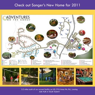 Check out Songer’s New Home for 2011


                                                                                                                                                           Mountain State
                                                                                                                                                           Outdoor Center



                                                                                                                    Deluxe Cabins




                                                Camping




                                                                                                                                                               River, Rock & Trail
                                                                                                                                                                   Outfitters



                                                                                                           Buffler’s BBQ Grill



                                                                    Sportsman Cabins
                 Platform Tents


                                                                                                                                                                                     Smokey’s On the Gorge




                                                                                       Mill Creek Campus                            Canyon Rim Courtyard
Outback Cabins
                                                   Hemlock Cabins




                                     3.2 miles south of our current facility on US-19 & Ames Hts. Rd., Lansing
                                                             ASK FOR A TOUR TODAY!
 