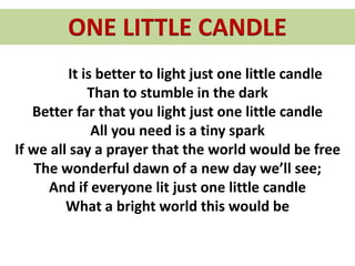 ONE LITTLE CANDLE
It is better to light just one little candle
Than to stumble in the dark
Better far that you light just one little candle
All you need is a tiny spark
If we all say a prayer that the world would be free
The wonderful dawn of a new day we’ll see;
And if everyone lit just one little candle
What a bright world this would be
 
