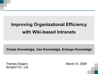 Improving Organizational Efficiency
            with Wiki-based Intranets


Create Knowledge, Use Knowledge, Enlarge Knowledge



Thomas Siegers                    March 31, 2009
Songfuli Co., Ltd.
                                               1
 